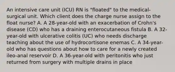 An intensive care unit (ICU) RN is "floated" to the medical-surgical unit. Which client does the charge nurse assign to the float nurse? A. A 28-year-old with an exacerbation of Crohn's disease (CD) who has a draining enterocutaneous fistula B. A 32-year-old with ulcerative colitis (UC) who needs discharge teaching about the use of hydrocortisone enemas C. A 34-year-old who has questions about how to care for a newly created ileo-anal reservoir D. A 36-year-old with peritonitis who just returned from surgery with multiple drains in place