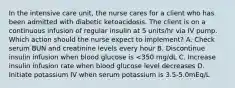 In the intensive care unit, the nurse cares for a client who has been admitted with diabetic ketoacidosis. The client is on a continuous infusion of regular insulin at 5 units/hr via IV pump. Which action should the nurse expect to implement? A. Check serum BUN and creatinine levels every hour B. Discontinue insulin infusion when blood glucose is <350 mg/dL C. Increase insulin infusion rate when blood glucose level decreases D. Initiate potassium IV when serum potassium is 3.5-5.0mEq/L