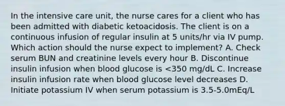 In the intensive care unit, the nurse cares for a client who has been admitted with diabetic ketoacidosis. The client is on a continuous infusion of regular insulin at 5 units/hr via IV pump. Which action should the nurse expect to implement? A. Check serum BUN and creatinine levels every hour B. Discontinue insulin infusion when blood glucose is <350 mg/dL C. Increase insulin infusion rate when blood glucose level decreases D. Initiate potassium IV when serum potassium is 3.5-5.0mEq/L