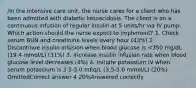 /In the intensive care unit, the nurse cares for a client who has been admitted with diabetic ketoacidosis. The client is on a continuous infusion of regular insulin at 5 units/hr via IV pump. Which action should the nurse expect to implement? 1. Check serum BUN and creatinine levels every hour (43%) 2. Discontinue insulin infusion when blood glucose is <350 mg/dL (19.4 mmol/L) (31%) 3. Increase insulin infusion rate when blood glucose level decreases (4%) 4. Initiate potassium IV when serum potassium is 3.5-5.0 mEq/L (3.5-5.0 mmol/L) (20%) OmittedCorrect answer 4 20%Answered correctly