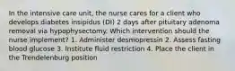 In the intensive care unit, the nurse cares for a client who develops diabetes insipidus (DI) 2 days after pituitary adenoma removal via hypophysectomy. Which intervention should the nurse implement? 1. Administer desmopressin 2. Assess fasting blood glucose 3. Institute fluid restriction 4. Place the client in the Trendelenburg position