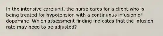 In the intensive care unit, the nurse cares for a client who is being treated for hypotension with a continuous infusion of dopamine. Which assessment finding indicates that the infusion rate may need to be adjusted?