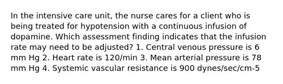 In the intensive care unit, the nurse cares for a client who is being treated for hypotension with a continuous infusion of dopamine. Which assessment finding indicates that the infusion rate may need to be adjusted? 1. Central venous pressure is 6 mm Hg 2. Heart rate is 120/min 3. Mean arterial pressure is 78 mm Hg 4. Systemic vascular resistance is 900 dynes/sec/cm-5