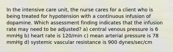 In the intensive care unit, the nurse cares for a client who is being treated for hypotension with a continuous infusion of dopamine. Which assessment finding indicates that the infusion rate may need to be adjusted? a) central venous pressure is 6 mmHg b) heart rate is 120/min c) mean arterial pressure is 78 mmHg d) systemic vascular resistance is 900 dynes/sec/cm