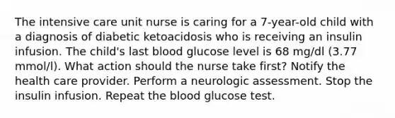 The intensive care unit nurse is caring for a 7-year-old child with a diagnosis of diabetic ketoacidosis who is receiving an insulin infusion. The child's last blood glucose level is 68 mg/dl (3.77 mmol/l). What action should the nurse take first? Notify the health care provider. Perform a neurologic assessment. Stop the insulin infusion. Repeat the blood glucose test.