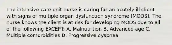 The intensive care unit nurse is caring for an acutely ill client with signs of multiple organ dysfunction syndrome (MODS). The nurse knows the client is at risk for developing MODS due to all of the following EXCEPT: A. Malnutrition B. Advanced age C. Multiple comorbidities D. Progressive dyspnea