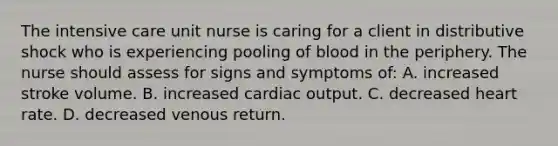 The intensive care unit nurse is caring for a client in distributive shock who is experiencing pooling of blood in the periphery. The nurse should assess for signs and symptoms of: A. increased stroke volume. B. increased cardiac output. C. decreased heart rate. D. decreased venous return.