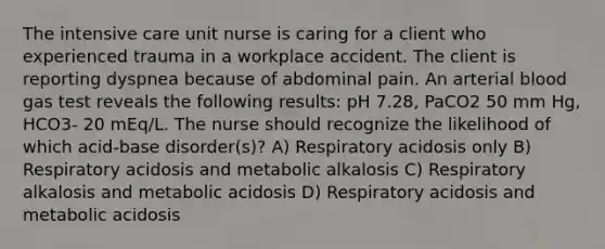 The intensive care unit nurse is caring for a client who experienced trauma in a workplace accident. The client is reporting dyspnea because of abdominal pain. An arterial blood gas test reveals the following results: pH 7.28, PaCO2 50 mm Hg, HCO3- 20 mEq/L. The nurse should recognize the likelihood of which acid-base disorder(s)? A) Respiratory acidosis only B) Respiratory acidosis and metabolic alkalosis C) Respiratory alkalosis and metabolic acidosis D) Respiratory acidosis and metabolic acidosis