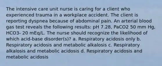 The intensive care unit nurse is caring for a client who experienced trauma in a workplace accident. The client is reporting dyspnea because of abdominal pain. An arterial blood gas test reveals the following results: pH 7.28, PaCO2 50 mm Hg, HCO3- 20 mEq/L. The nurse should recognize the likelihood of which acid-base disorder(s)? a. Respiratory acidosis only b. Respiratory acidosis and metabolic alkalosis c. Respiratory alkalosis and metabolic acidosis d. Respiratory acidosis and metabolic acidosis