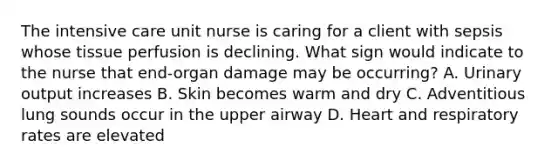 The intensive care unit nurse is caring for a client with sepsis whose tissue perfusion is declining. What sign would indicate to the nurse that end-organ damage may be occurring? A. Urinary output increases B. Skin becomes warm and dry C. Adventitious lung sounds occur in the upper airway D. Heart and respiratory rates are elevated