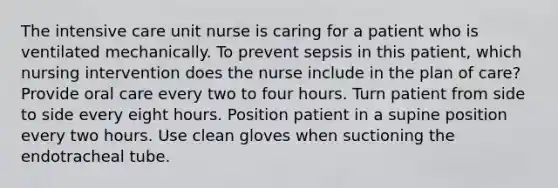 The intensive care unit nurse is caring for a patient who is ventilated mechanically. To prevent sepsis in this patient, which nursing intervention does the nurse include in the plan of care? Provide oral care every two to four hours. Turn patient from side to side every eight hours. Position patient in a supine position every two hours. Use clean gloves when suctioning the endotracheal tube.