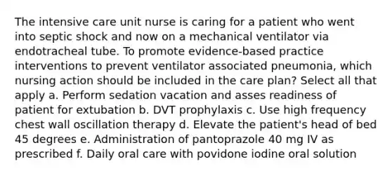 The intensive care unit nurse is caring for a patient who went into septic shock and now on a mechanical ventilator via endotracheal tube. To promote evidence-based practice interventions to prevent ventilator associated pneumonia, which nursing action should be included in the care plan? Select all that apply a. Perform sedation vacation and asses readiness of patient for extubation b. DVT prophylaxis c. Use high frequency chest wall oscillation therapy d. Elevate the patient's head of bed 45 degrees e. Administration of pantoprazole 40 mg IV as prescribed f. Daily oral care with povidone iodine oral solution