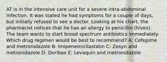 AT is in the intensive care unit for a severe intra-abdominal infection. It was stated he had symptoms for a couple of days, but initially refused to see a doctor. Looking at his chart, the pharmacist notices that he has an allergy to penicillin (hives). The team wants to start broad spectrum antibiotics immediately. Which drug regimen would be best to recommend? A: Cefepime and metronidazole B: Imipenem/cilastatin C: Zosyn and metronidazole D: Doribax E: Levaquin and metronidazole