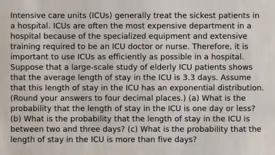 Intensive care units (ICUs) generally treat the sickest patients in a hospital. ICUs are often the most expensive department in a hospital because of the specialized equipment and extensive training required to be an ICU doctor or nurse. Therefore, it is important to use ICUs as efficiently as possible in a hospital. Suppose that a large-scale study of elderly ICU patients shows that the average length of stay in the ICU is 3.3 days. Assume that this length of stay in the ICU has an exponential distribution. (Round your answers to four decimal places.) (a) What is the probability that the length of stay in the ICU is one day or less? (b) What is the probability that the length of stay in the ICU is between two and three days? (c) What is the probability that the length of stay in the ICU is more than five days?