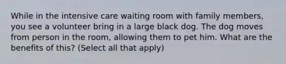 While in the intensive care waiting room with family members, you see a volunteer bring in a large black dog. The dog moves from person in the room, allowing them to pet him. What are the benefits of this? (Select all that apply)