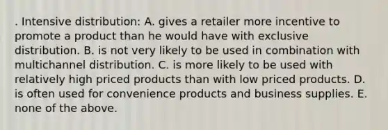 . Intensive distribution: A. gives a retailer more incentive to promote a product than he would have with exclusive distribution. B. is not very likely to be used in combination with multichannel distribution. C. is more likely to be used with relatively high priced products than with low priced products. D. is often used for convenience products and business supplies. E. none of the above.