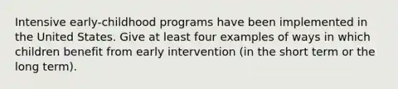 Intensive early-childhood programs have been implemented in the United States. Give at least four examples of ways in which children benefit from early intervention (in the short term or the long term).