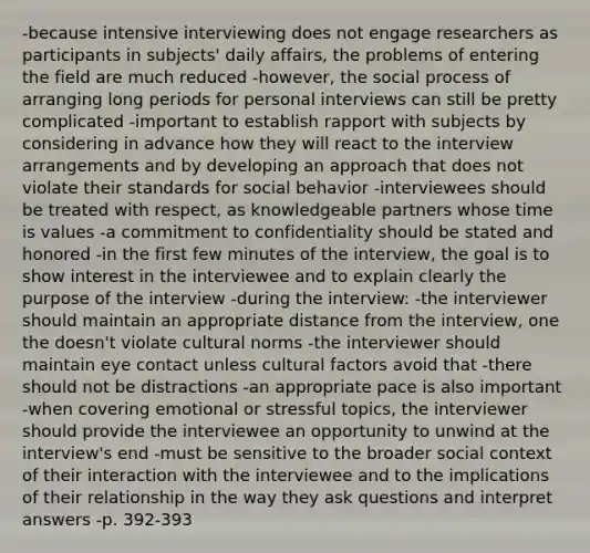 -because intensive interviewing does not engage researchers as participants in subjects' daily affairs, the problems of entering the field are much reduced -however, the social process of arranging long periods for personal interviews can still be pretty complicated -important to establish rapport with subjects by considering in advance how they will react to the interview arrangements and by developing an approach that does not violate their standards for social behavior -interviewees should be treated with respect, as knowledgeable partners whose time is values -a commitment to confidentiality should be stated and honored -in the first few minutes of the interview, the goal is to show interest in the interviewee and to explain clearly the purpose of the interview -during the interview: -the interviewer should maintain an appropriate distance from the interview, one the doesn't violate cultural norms -the interviewer should maintain eye contact unless cultural factors avoid that -there should not be distractions -an appropriate pace is also important -when covering emotional or stressful topics, the interviewer should provide the interviewee an opportunity to unwind at the interview's end -must be sensitive to the broader social context of their interaction with the interviewee and to the implications of their relationship in the way they ask questions and interpret answers -p. 392-393