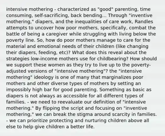 intensive mothering - characterized as "good" parenting, time consuming, self-sacrificing, back bending... Through "inventive mothering," diapers, and the inequalities of care work, Randles attempts to uncover how poor mothers, specifically, combat the battle of being a caregiver while struggling with living below the poverty line. So, how do poor mothers manage to care for the material and emotional needs of their children (like changing their diapers, feeding, etc)? What does this reveal about the strategies low-income mothers use for childbearing? How should we support these women as they try to live up to the poverty-adjusted versions of "intensive mothering"? the "intensive mothering" ideology is one of many that marginalizes poor mothers and other diverse types of mothers by setting an impossibly high bar for good parenting. Something as basic as diapers is not always as accessible for all different types of families. - we need to reevaluate our definition of "intensive mothering." By flipping the script and focusing on "inventive mothering," we can break the stigma around scarcity in families. - we can prioritize protecting and nurturing children above all else to help give children a better life.