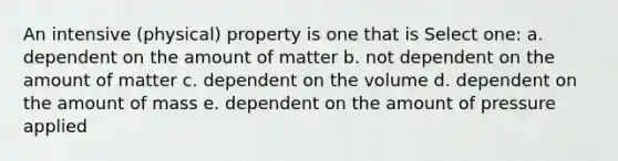 An intensive (physical) property is one that is Select one: a. dependent on the amount of matter b. not dependent on the amount of matter c. dependent on the volume d. dependent on the amount of mass e. dependent on the amount of pressure applied