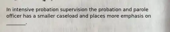 In intensive probation supervision the probation and parole officer has a smaller caseload and places more emphasis on ________.