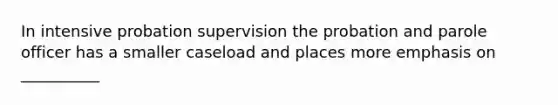 In intensive probation supervision the probation and parole officer has a smaller caseload and places more emphasis on __________