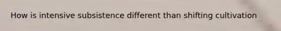 How is intensive subsistence different than shifting cultivation