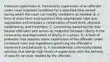 Intensive supervision A. Community supervision of an offender under court-imposed conditions for a specified time period during which the court can modify conditions as needed. B. A form of short-term imprisonment that emphasizes rules and regulations and includes a combination of hard work, physical conditioning, and treatment. C. Community-based facility that houses offenders and serves as midpoints between liberty in the community and deprivation of liberty in a prison. D. A form of probation that requires closer supervision of the offender under increased rules and regulations governing the offender's movement and behavior. E. A nonresidential community-based sanction that blends high levels of supervision with the delivery of specific services needed by the offender.