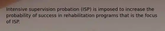 Intensive supervision probation (ISP) is imposed to increase the probability of success in rehabilitation programs that is the focus of ISP.