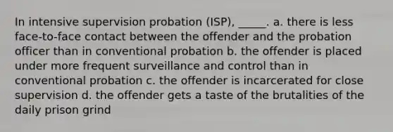 In intensive supervision probation (ISP), _____. a. there is less face-to-face contact between the offender and the probation officer than in conventional probation b. the offender is placed under more frequent surveillance and control than in conventional probation c. the offender is incarcerated for close supervision d. the offender gets a taste of the brutalities of the daily prison grind