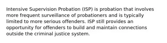 Intensive Supervision Probation (ISP) is probation that involves more frequent surveillance of probationers and is typically limited to more serious offenders. ISP still provides an opportunity for offenders to build and maintain connections outside the criminal justice system.