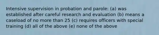 Intensive supervision in probation and parole: (a) was established after careful research and evaluation (b) means a caseload of no more than 25 (c) requires officers with special training (d) all of the above (e) none of the above