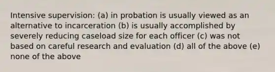 Intensive supervision: (a) in probation is usually viewed as an alternative to incarceration (b) is usually accomplished by severely reducing caseload size for each officer (c) was not based on careful research and evaluation (d) all of the above (e) none of the above