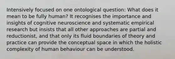 Intensively focused on one ontological question: What does it mean to be fully human? It recognises the importance and insights of cognitive neuroscience and systematic empirical research but insists that all other approaches are partial and reductionist, and that only its fluid boundaries of theory and practice can provide the conceptual space in which the holistic complexity of human behaviour can be understood.