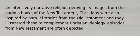 an intensively narrative religion deriving its images from the various books of the New Testament, Christians were also inspired by parallel stories from the Old Testament and they illustrated these to complement Christian ideology. episodes from New Testament are often depicted