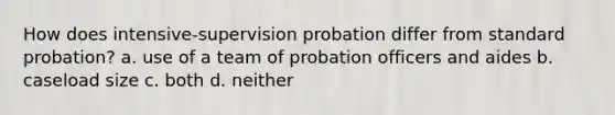 How does intensive-supervision probation differ from standard probation? a. use of a team of probation officers and aides b. caseload size c. both d. neither