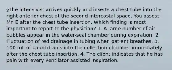 §The intensivist arrives quickly and inserts a chest tube into the right anterior chest at the second intercostal space. You assess Mr. E after the chest tube insertion. Which finding is most important to report to the physician? 1. A large number of air bubbles appear in the water-seal chamber during expiration. 2. Fluctuation of red drainage in tubing when patient breathes. 3. 100 mL of blood drains into the collection chamber immediately after the chest tube insertion. 4. The client indicates that he has pain with every ventilator-assisted inspiration.