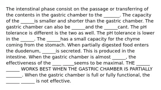 The intenstinal phase consist on the passage or transferring of the contents in the gastric chamber to the _______. The capacity of the ______is smaller and shorter than the gastric chamber. The gastric chamber can also be ______and the ______cant. The pH tolerance is different is the two as well. The pH tolerance is lower in the ______. The ______has a small capacity for the chyme coming from the stomach. When partially digested food enters the duodenum, ______is secreted. This is produced in the intestine. When the gastric chamber is almost ______, the effectiveness of the ____ _____seems to be maximal. THE ______ ______ WORKS BEST WHEN THE GASTRIC CHAMBER IS PARTIALLY _______. When the gastric chamber is full or fully functional, the ______ ______ is not effective.