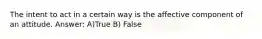 The intent to act in a certain way is the affective component of an attitude. Answer: A)True B) False