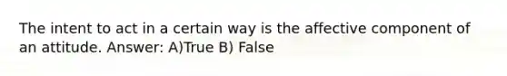 The intent to act in a certain way is the affective component of an attitude. Answer: A)True B) False