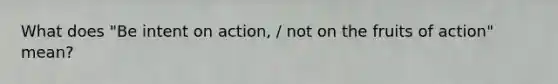 What does "Be intent on action, / not on the fruits of action" mean?