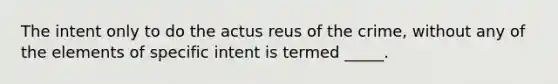 The intent only to do the actus reus of the crime, without any of the elements of specific intent is termed _____.