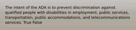 The intent of the ADA is to prevent discrimination against qualified people with disabilities in employment, public services, transportation, public accommodations, and telecommunications services. True False