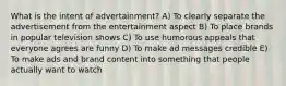 What is the intent of​ advertainment? A) To clearly separate the advertisement from the entertainment aspect B) To place brands in popular television shows C) To use humorous appeals that everyone agrees are funny D) To make ad messages credible E) To make ads and brand content into something that people actually want to watch