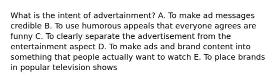 What is the intent of​ advertainment? A. To make ad messages credible B. To use humorous appeals that everyone agrees are funny C. To clearly separate the advertisement from the entertainment aspect D. To make ads and brand content into something that people actually want to watch E. To place brands in popular television shows