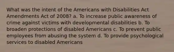 What was the intent of the Americans with Disabilities Act Amendments Act of 2008? a. To increase public awareness of crime against victims with developmental disabilities b. To broaden protections of disabled Americans c. To prevent public employees from abusing the system d. To provide psychological services to disabled Americans