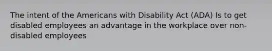 The intent of the Americans with Disability Act (ADA) Is to get disabled employees an advantage in the workplace over non-disabled employees