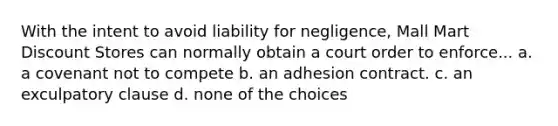 With the intent to avoid liability for negligence, Mall Mart Discount Stores can normally obtain a court order to enforce... a. a covenant not to compete b. an adhesion contract. c. an exculpatory clause d. none of the choices