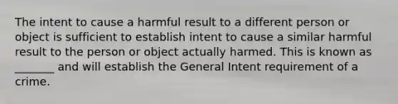 The intent to cause a harmful result to a different person or object is sufficient to establish intent to cause a similar harmful result to the person or object actually harmed. This is known as _______ and will establish the General Intent requirement of a crime.