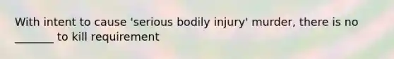 With intent to cause 'serious bodily injury' murder, there is no _______ to kill requirement